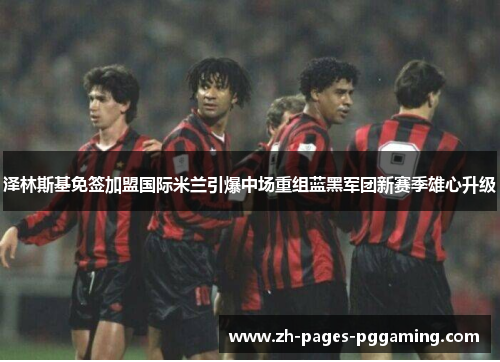 泽林斯基免签加盟国际米兰引爆中场重组蓝黑军团新赛季雄心升级